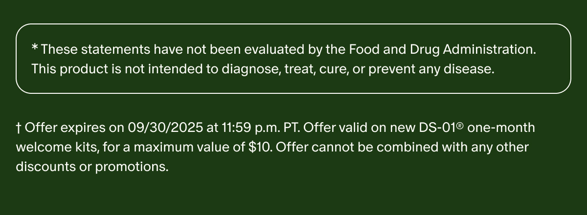*These statements have not been evaluated by the Food and Drug Administration. This product is not intended to diagnose, treat, cure, or prevent any disease. | †Offer expires on 09/30/2025 at 11:59 p.m. PT. Offer valid on new DS-01® one-month welcome kits, for a maximum value of $10. Offer cannot be combined with any other discounts or promotions.