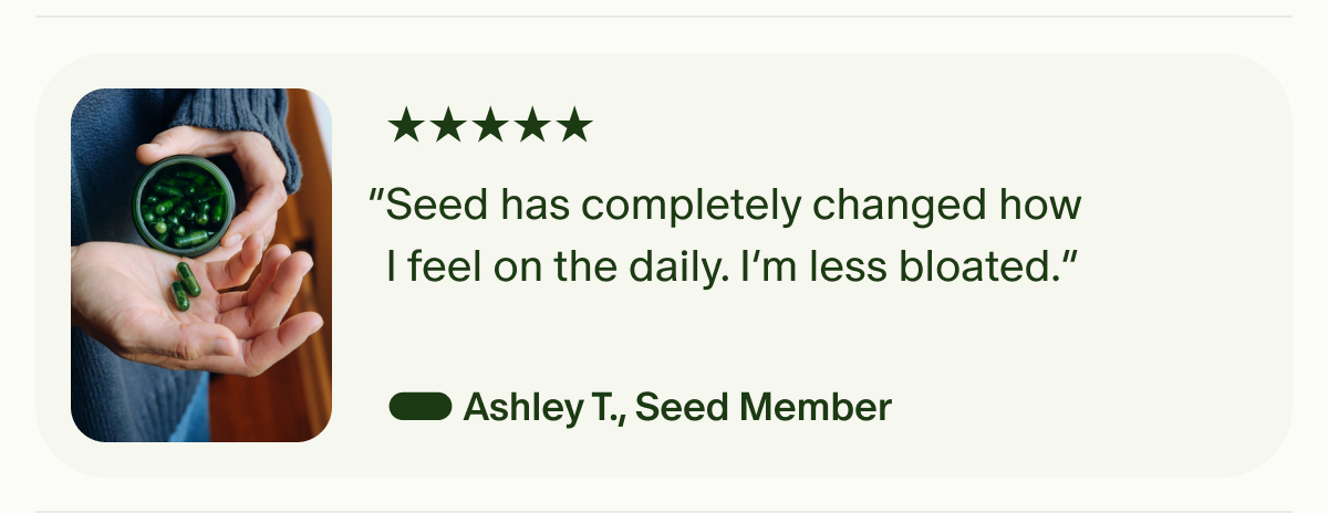 5 Star | “Seed has completely changed how I feel on the daily. I’m less bloated.” — Ashley T., Seed Member