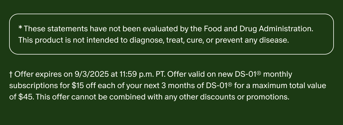 *These statements have not been evaluated by the Food and Drug Administration. This product is not intended to diagnose, treat, cure, or prevent any disease. | †Offer expires on 9/3/2025 at 11:59 p.m. PT. Offer valid on new DS-01® monthly subscriptions for $15 off each of your next 3 months of DS-01® for a maximum total value of $45. This offer cannot be combined with any other discounts or promotions.