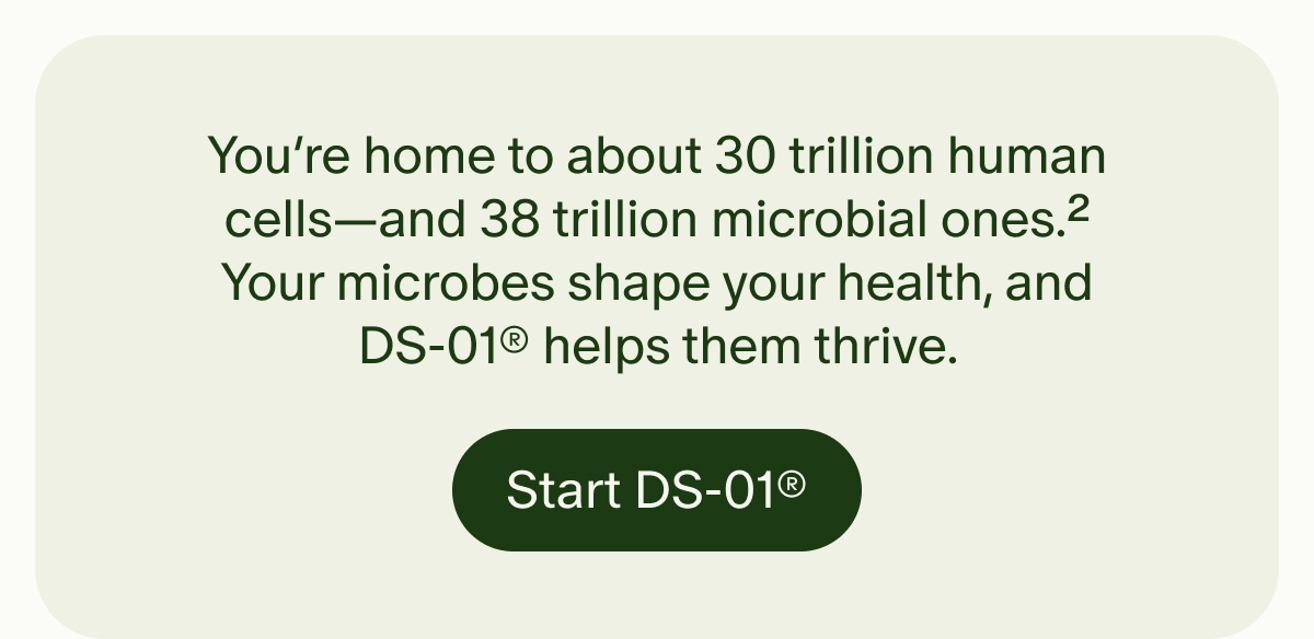 You’re home to about 30 trillion human cells—and 38 trillion microbial ones.2 Your microbes shape your health, and DS-01® helps them thrive. | Start DS-01®