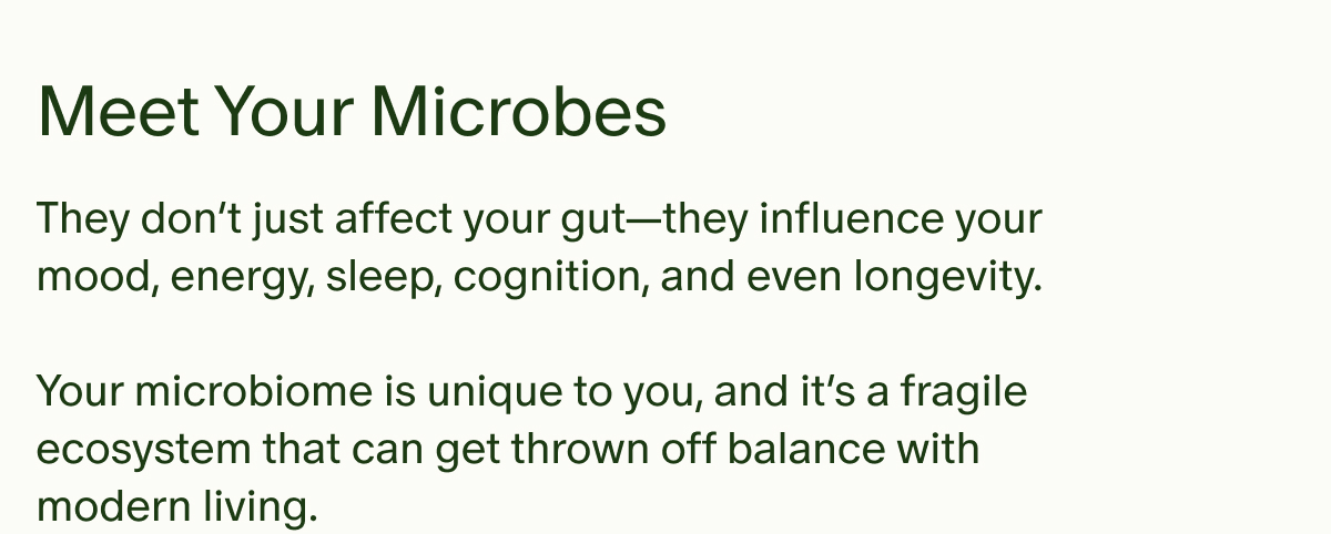 Meet Your Microbes | They don’t just affect your gut—they influence your mood, energy, sleep, cognition, and even longevity. | Your microbiome is unique to you, and it’s a fragile ecosystem that can get thrown off balance with modern living.