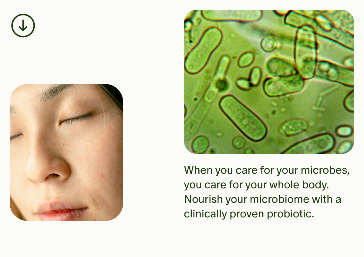When you care for your microbes, you care for your whole body. Nourish your microbiome with a clinically proven probiotic.