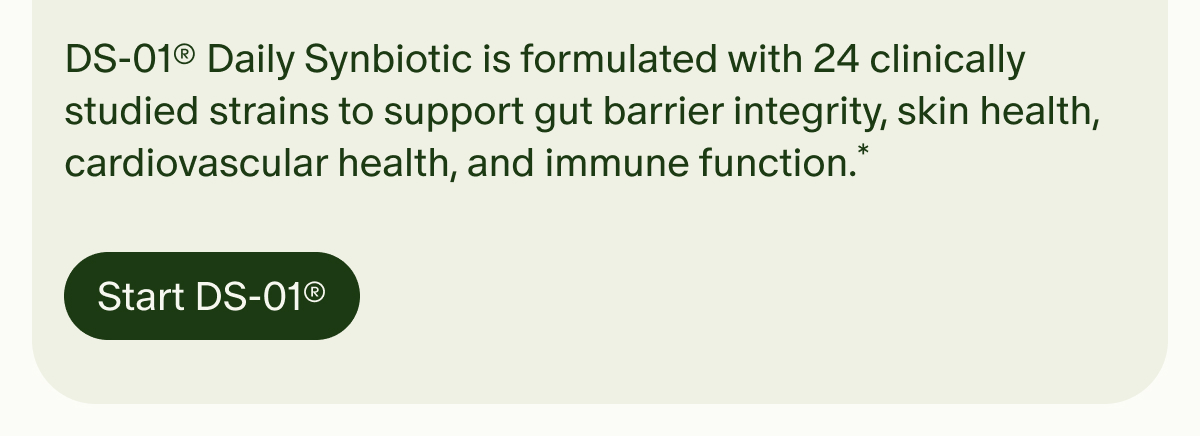 DS-01® Daily Synbiotic is formulated with 24 clinically studied strains to support gut barrier integrity, skin health, cardiovascular health, and immune function.* | Start DS-01®