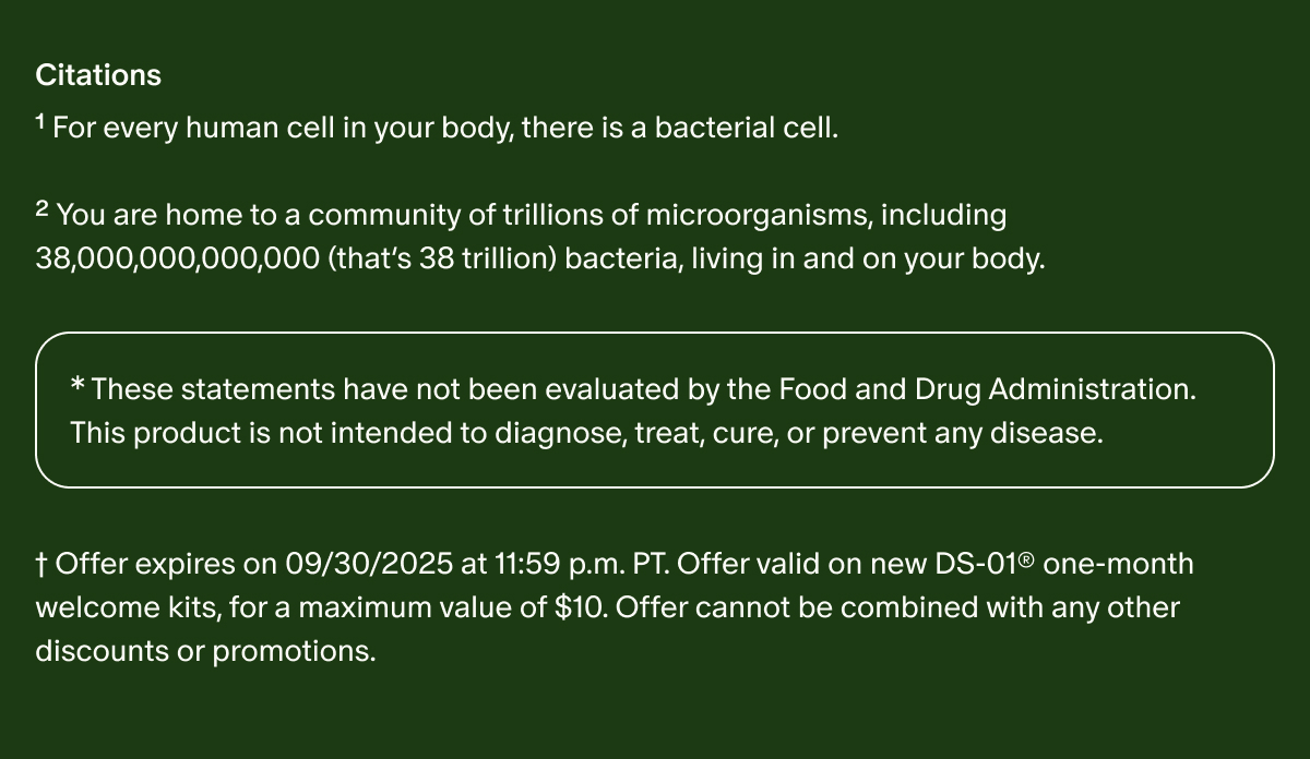 Citations | ¹For every human cell in your body, there is a bacterial cell. | ²You are home to a community of trillions of microorganisms, including 38,000,000,000,000 (that’s 38 trillion) bacteria, living in and on your body. | *These statements have not been evaluated by the Food and Drug Administration. This product is not intended to diagnose, treat, cure, or prevent any disease. | †Offer expires on 09/30/2025 at 11:59 p.m. PT. Offer valid on new DS-01® one-month welcome kits, for a maximum value of $10. Offer cannot be combined with any other discounts or promotions.