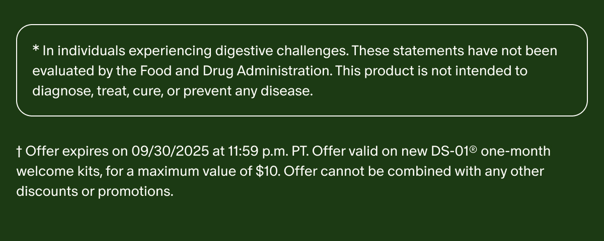 *In individuals experiencing digestive challenges. These statements have not been evaluated by the Food and Drug Administration. This product is not intended to diagnose, treat, cure, or prevent any disease. | †Offer expires on 09/30/2025 at 11:59 p.m. PT. Offer valid on new DS-01® one-month welcome kits, for a maximum value of $10. Offer cannot be combined with any other discounts or promotions.