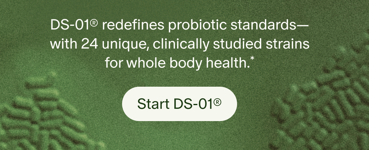 DS-01® redefines probiotic standards—with 24 unique, clinically studied strains for whole body health.* | Start DS-01®