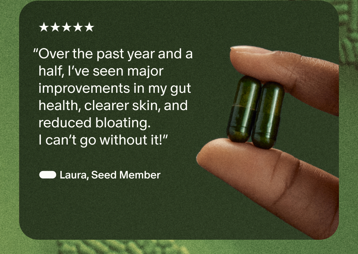 5 Star | “Over the past year and a half, I’ve seen major improvements in my gut health, clearer skin, and reduced bloating. I can’t go without it!” | — Laura, Seed Member