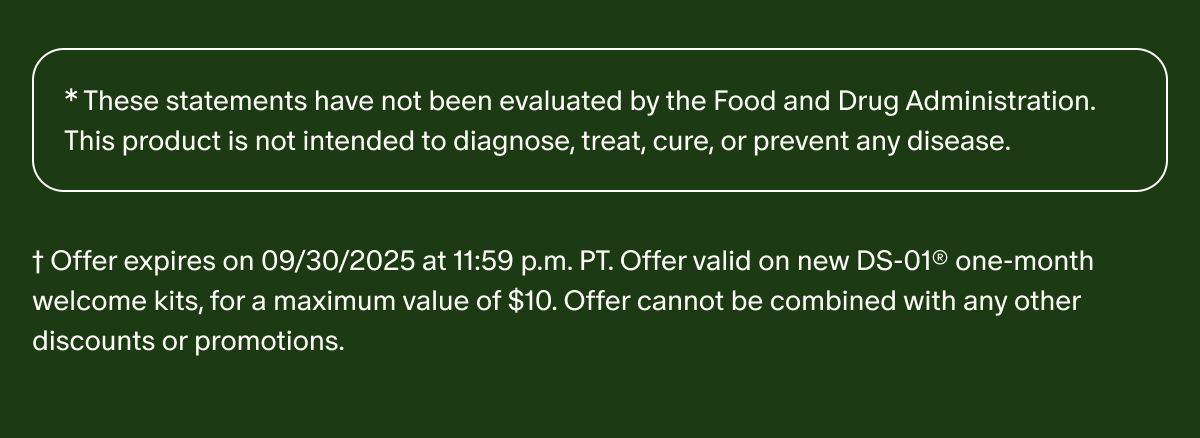 *These statements have not been evaluated by the Food and Drug Administration. This product is not intended to diagnose, treat, cure, or prevent any disease. | †Offer expires on 09/30/2025 at 11:59 p.m. PT. Offer valid on new DS-01® one-month welcome kits, for a maximum value of $10. Offer cannot be combined with any other discounts or promotions.