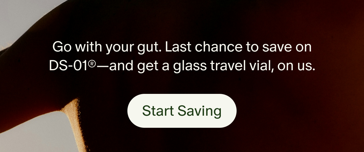 Go with your gut. Last chance to save on DS-01®—and get a glass travel vial, on us. | Start Saving