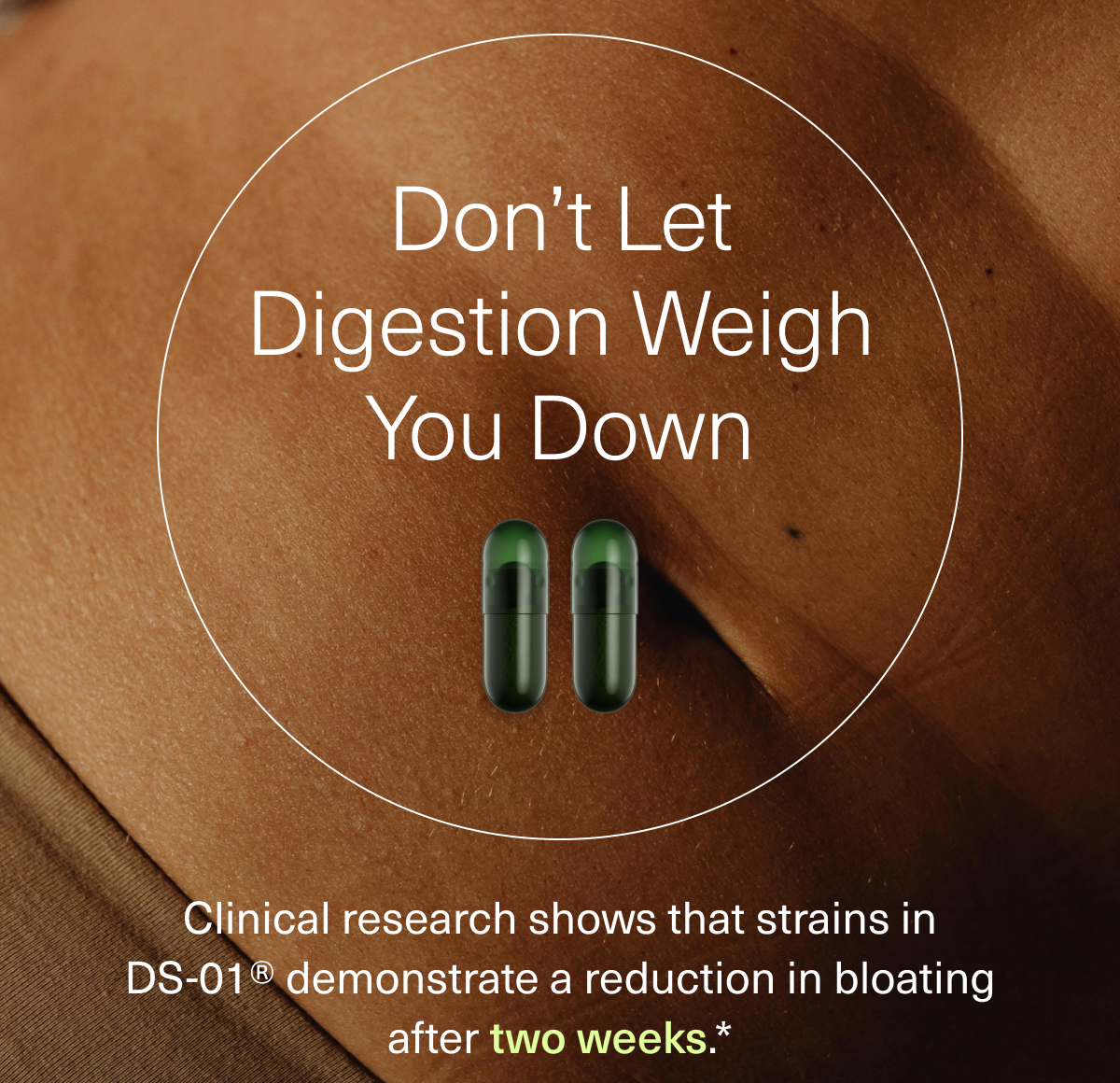 Don’t Let Digestion Weigh You Down Clinical research shows that strains in DS-01® demonstrate a reduction in bloating after two weeks.*