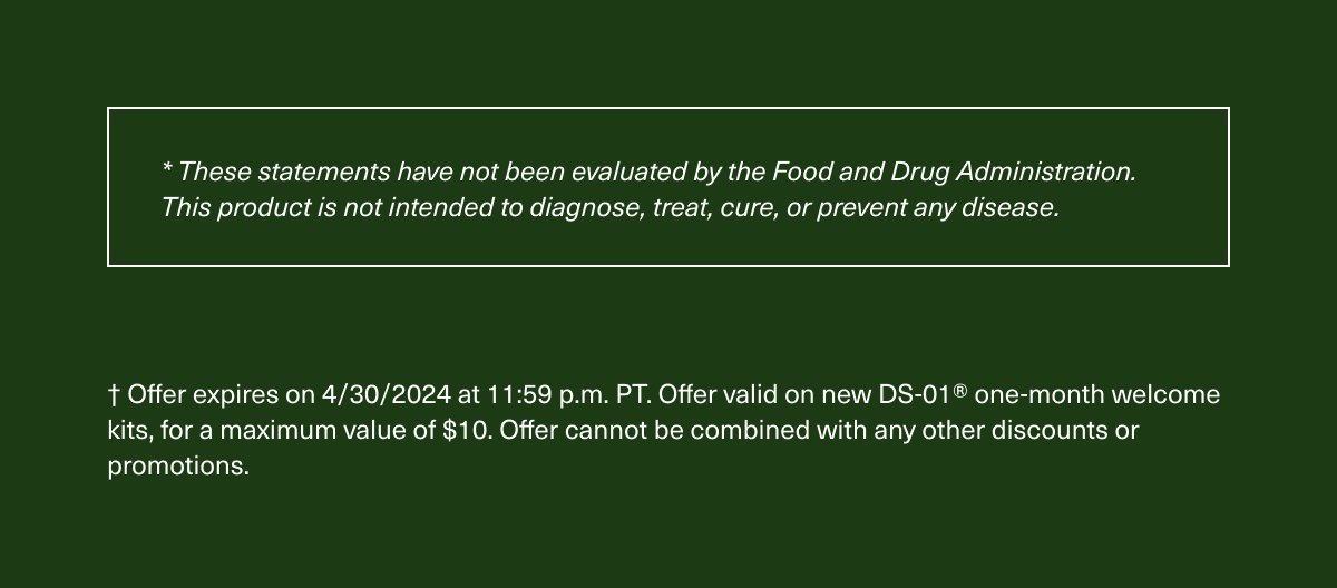 * These statements have not been evaluated by the Food and Drug Administration. This product is not intended to diagnose, treat, cure, or prevent any disease. † Offer expires on 4/30/2024 at 11:59 p.m. PT. Offer valid on new DS-01® one-month welcome kits, for a maximum value of $10. Offer cannot be combined with any other discounts or promotions.