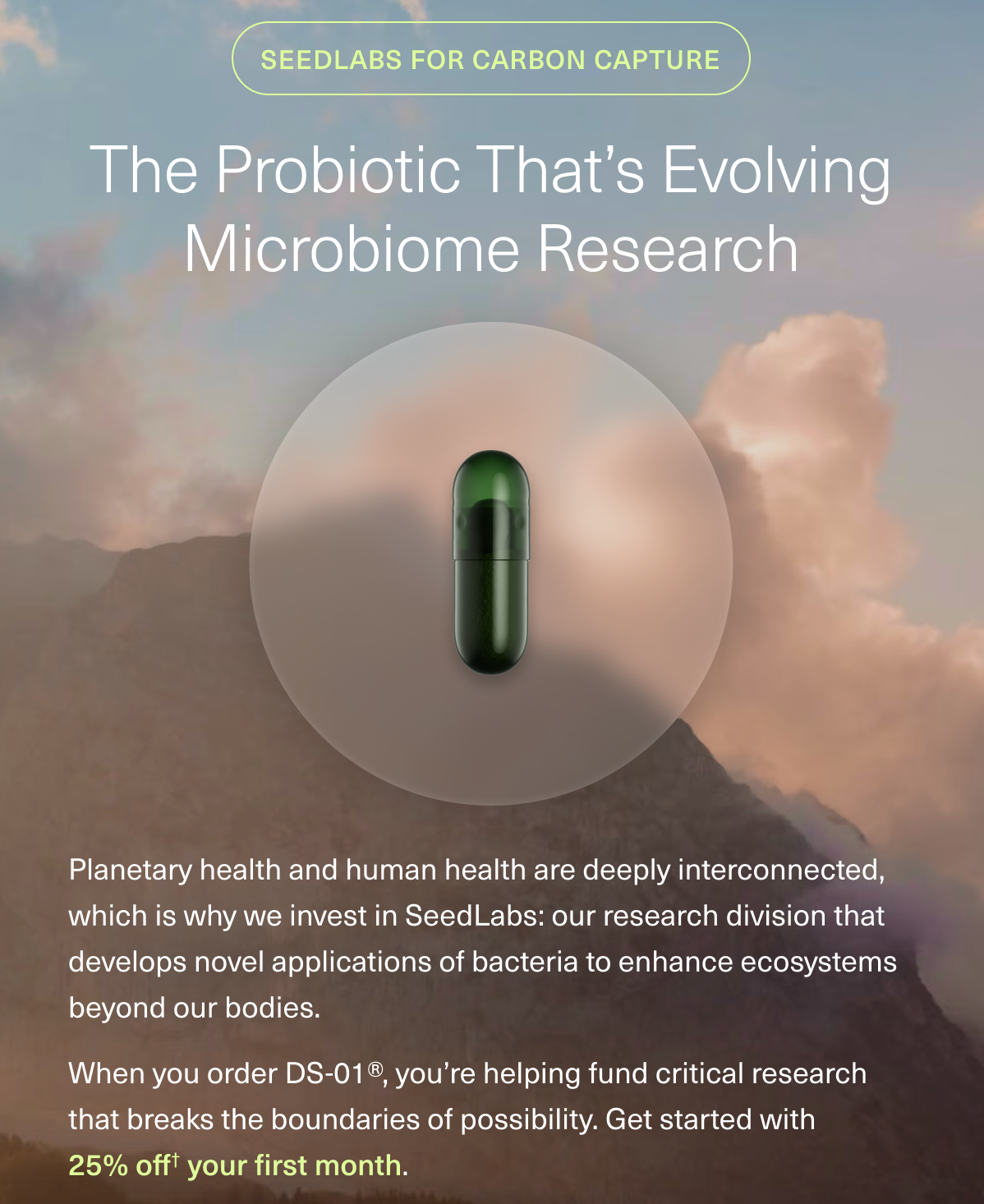 SEEDLABS FOR CARBON CAPTURE THE PROBIOTIC THAT’S EVOLVING MICROBIOME RESEARCH Planetary health and human health are deeply interconnected, which is why we invest in SeedLabs: our research division that develops novel applications of bacteria to enhance ecosystems beyond our bodies. When you order DS-01®, you’re helping fund critical research that breaks the boundaries of possibility. Get started with 25% off your first order. 