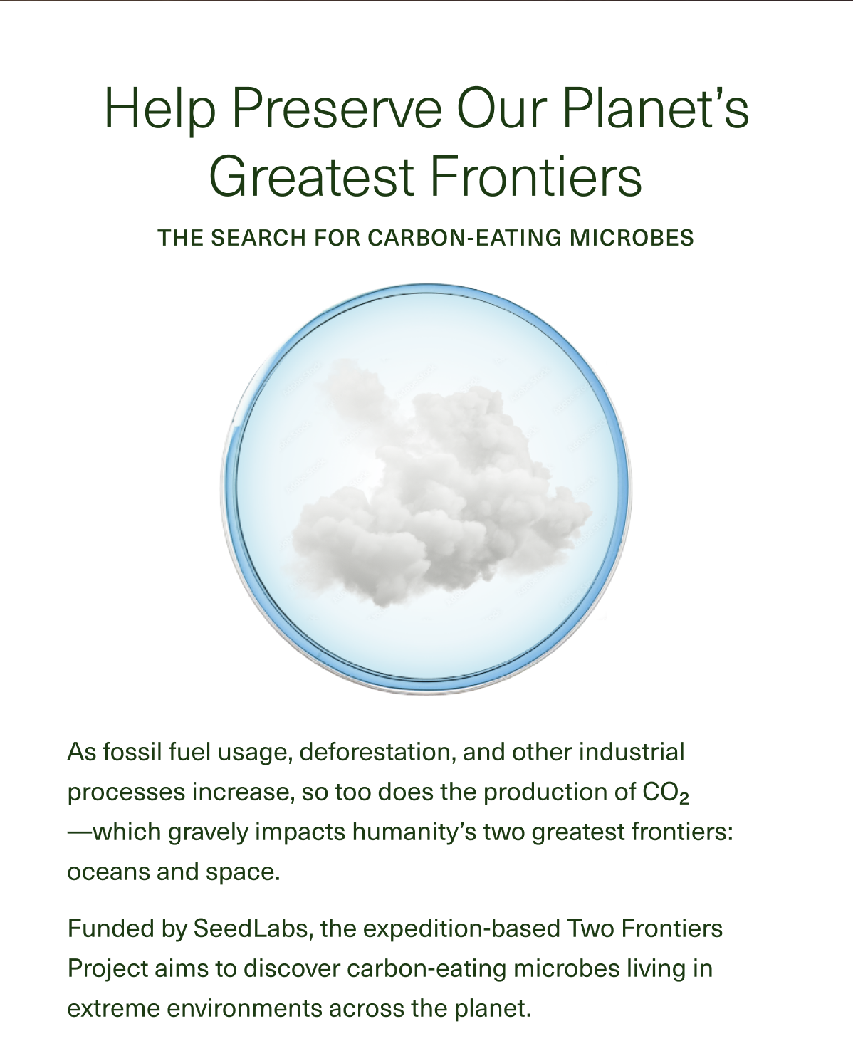 Help Preserve Our Planet’s Greatest Frontiers The Search for Carbon-Eating Microbes As fossil fuel usage, deforestation, and other industrial processes increase, so too does the production of CO2—which gravely impacts humanity’s two greatest frontiers: oceans and space. Funded by SeedLabs, the expedition-based Two Frontiers Project aims to discover carbon-eating microbes living in extreme environments across the planet.