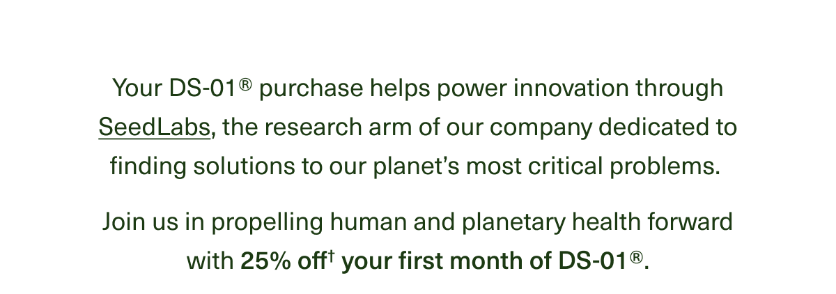 Your DS-01® purchase helps power innovation through SeedLabs, the research arm of our company dedicated to finding solutions to our planet’s most critical problems. Join us in propelling human and planetary health forward with 25% off† your first DS-01® month. 