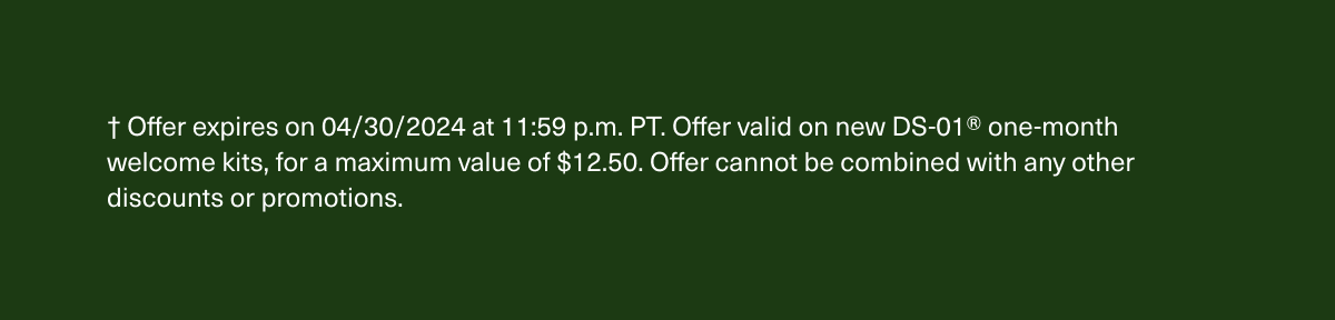 † Offer expires on 4/30/2024 at 11:59 p.m. PT. Offer valid on new DS-01® one-month welcome kits, for a maximum value of $12.50. Offer cannot be combined with any other discounts or promotions.