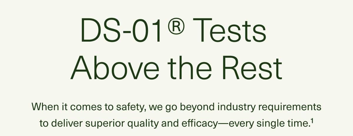 DS-01® Tests Above the Rest When it comes to safety, we go beyond industry requirements to deliver superior quality and efficacy—every single time.1