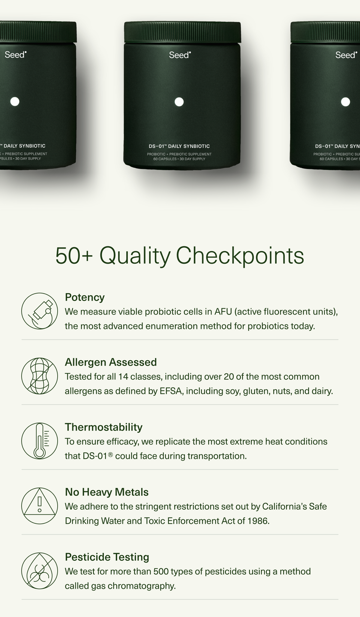  50+ Quality Checkpoints Potency - We measure viable probiotic cells in AFU (active fluorescent units), the most advanced enumeration method for probiotics today. Allergen Assessed - Tested for all 14 classes, including over 20 of the most common allergens as defined by EFSA, including soy, gluten, nuts, and dairy. Thermostability - To ensure efficacy, we replicate the most extreme heat conditions that DS-01® could face during transportation. No Heavy Metals - We adhere to the stringent restrictions set out by California’s Safe Drinking Water and Toxic Enforcement Act of 1986. Pesticide Testing - We test for more than 500 types of pesticides using a method called gas chromatography.