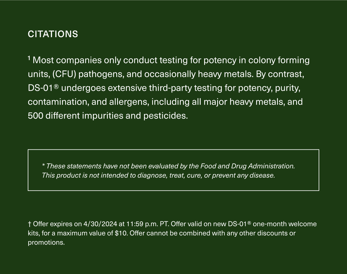 1 Most companies only conduct testing for potency (in CFU), pathogens, and occasionally heavy metals. By contrast, DS-01® undergoes extensive third- party testing for potency, purity, contamination, and allergens, including all major heavy metals, and 500 different impurities pesticides. * These statements have not been evaluated by the Food and Drug Administration. This product is not intended to diagnose, treat, cure, or prevent any disease. † Offer expires on 4/30/2024 at 11:59 p.m. PT. Offer valid on new DS-01® one-month welcome kits, for a maximum value of $10. Offer cannot be combined with any other discounts or promotions.