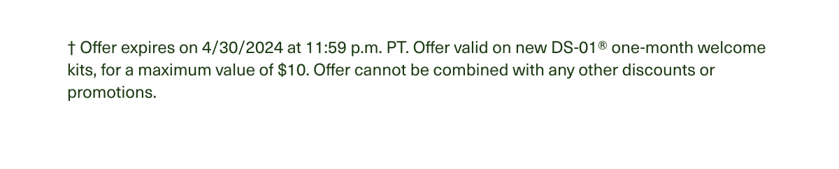 † Offer expires on 4/30/2024 at 11:59 p.m. PT. Offer valid on new DS-01® one-month welcome kits, for a maximum value of $10. Offer cannot be combined with any other discounts or promotions.