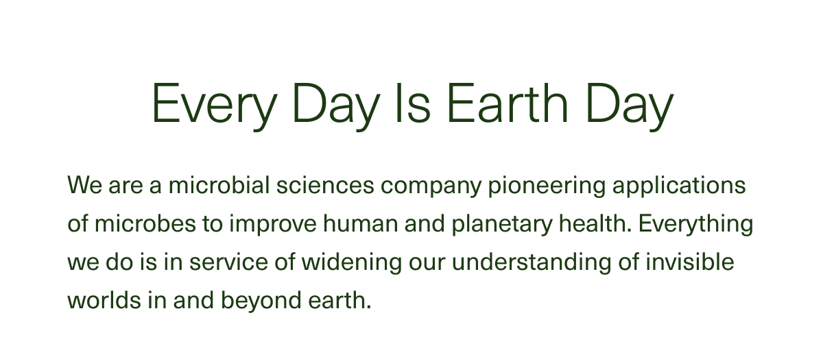 Every Day Is Earth Day We are a microbial sciences company pioneering applications of microbes to improve human and planetary health. Everything we do is in service of widening our understanding of invisible worlds in and beyond earth.