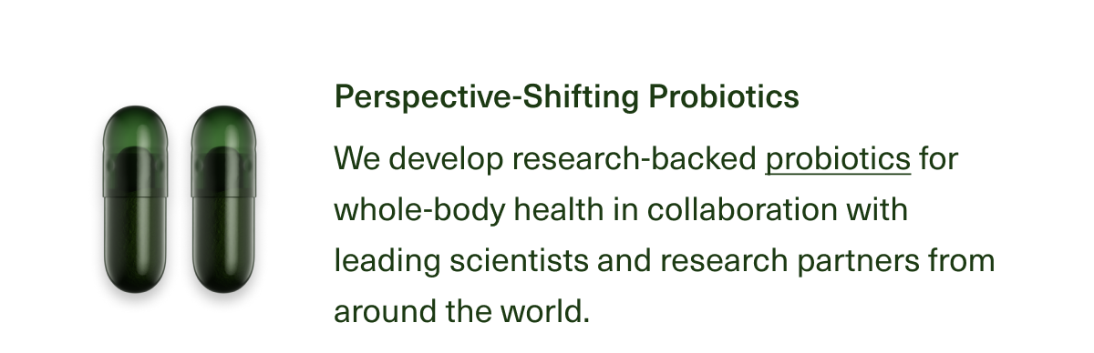 Perspective-Shifting Probiotics We develop research-backed probiotics for whole-body health in collaboration with leading scientists and research partners from around the world.