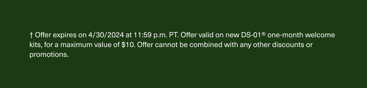 † Offer expires on 4/30/2024 at 11:59 p.m. PT. Offer valid on new DS-01® one-month welcome kits, for a maximum value of $10. Offer cannot be combined with any other discounts or promotions.