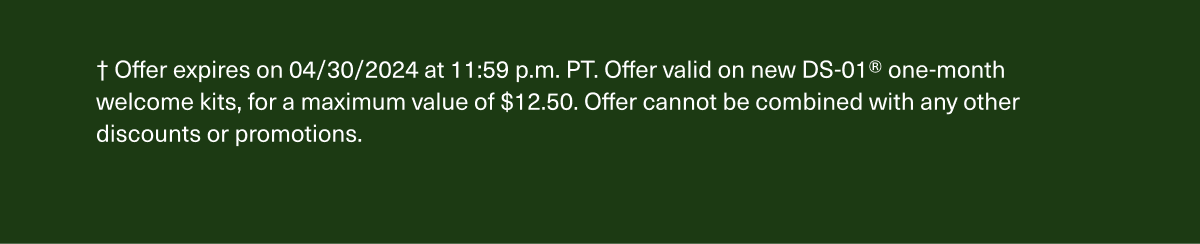 † Offer expires on 4/30/2024 at 11:59 p.m. PT. Offer valid on new DS-01® one-month welcome kits, for a maximum value of $10. Offer cannot be combined with any other discounts or promotions.