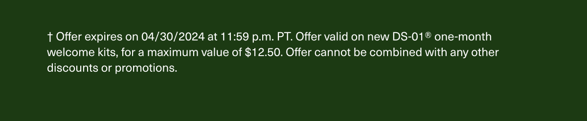 † Offer expires on 4/30/2024 at 11:59 p.m. PT. Offer valid on new DS-01® one-month welcome kits, for a maximum value of $12.50. Offer cannot be combined with any other discounts or promotions.