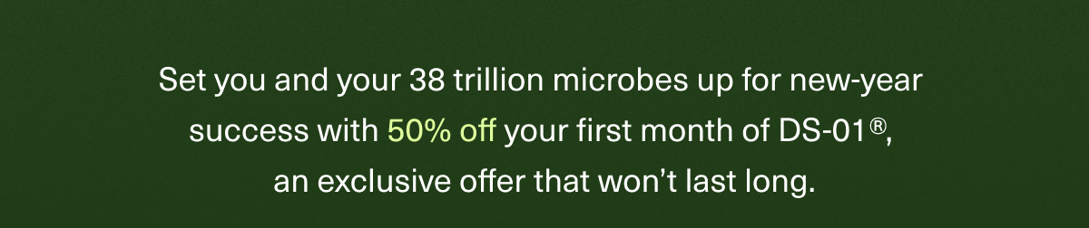 Set you and your 38 trillion microbes up for new-year success with 50% off your first month of DS-01®, an exclusive offer that won’t last long. 