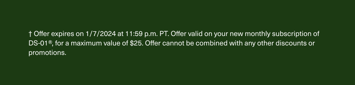 † Offer expires on 1/7/2024 at 11:59 p.m. PT. Offer valid on new DS-01® subscriptions, for a maximum value of $25. Offer cannot be combined with any other discounts or promotions.