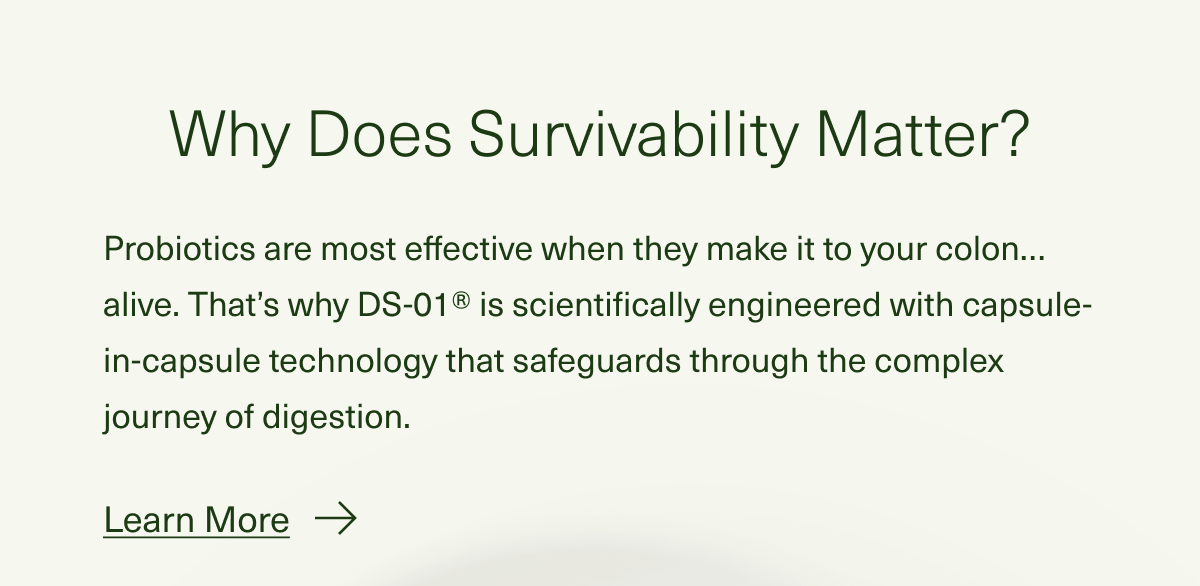 Why Does Survivability Matter? Probiotics are most effective when they make it to your colon…alive. That’s why DS-01® is scientifically engineered with capsule-in-capsule technology that safeguards through the complex journey of digestion. Learn More