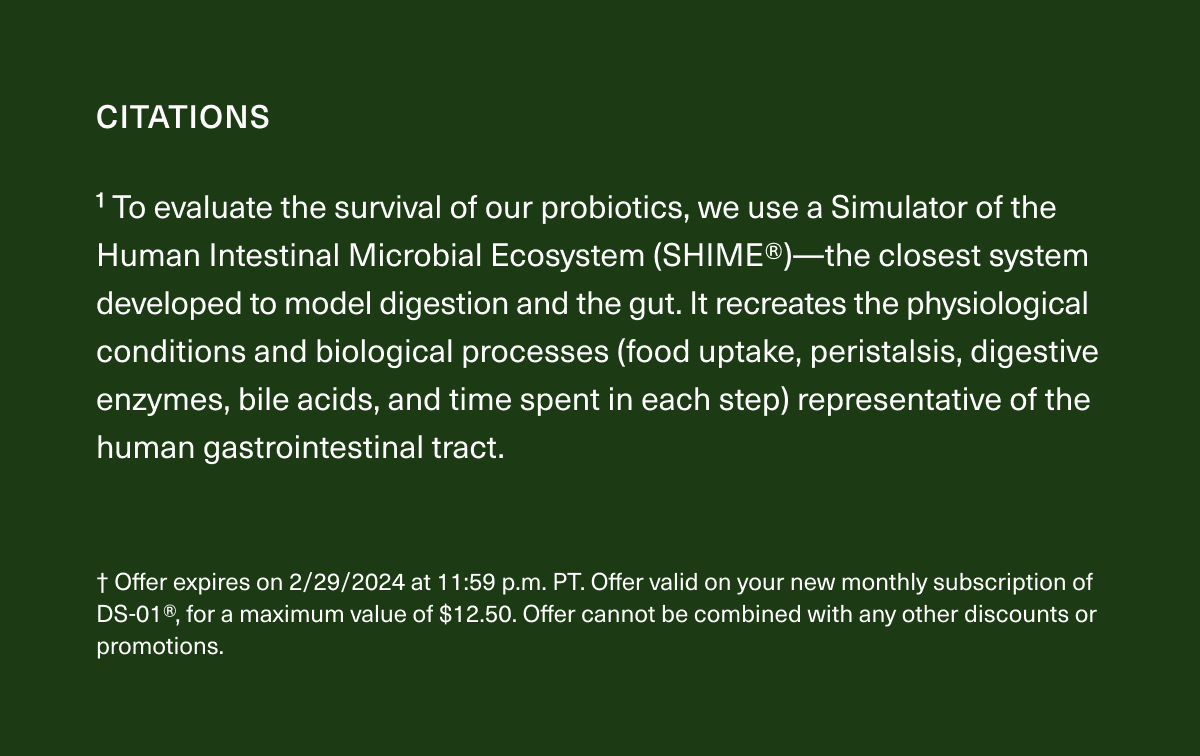 1 To evaluate the survival of our probiotics, we use a Simulator of the Human Intestinal Microbial Ecosystem (SHIME®)—the closest system developed to model digestion and the gut. It recreates the physiological conditions and biological processes (food uptake, peristalsis, digestive enzymes, bile acids, and time spent in each step) representative of the human gastrointestinal tract. † Offer expires on 2/29/2024 at 11:59 p.m. PT. Offer valid on your new monthly subscription of DS-01®, for a maximum value of $12.50. Offer cannot be combined with any other discounts or promotions.