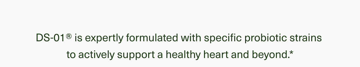 DS-01® is expertly formulated with specific probiotic strains to actively support a healthy heart and beyond.*