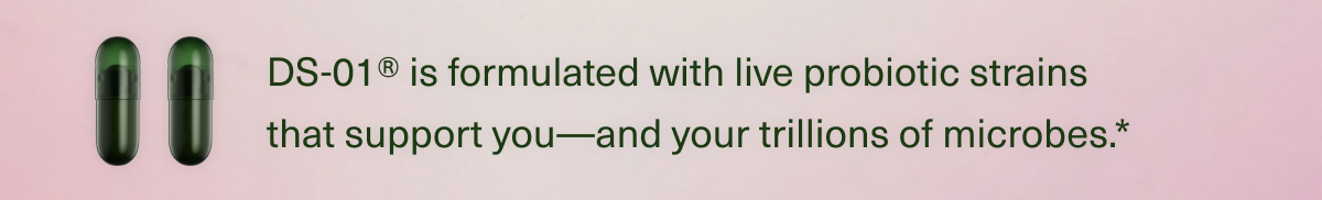 DS-01® is formulated with live probiotic strains that support you—and your trillions of microbes.*