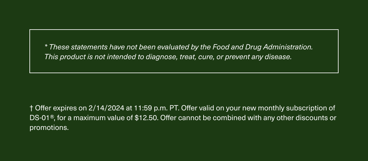 *These statements have not been evaluated by the Food and Drug Administration. This product is not intended to diagnose, treat, cure, or prevent any disease. † Offer expires on 2/14/2024 at 11:59 p.m. PT. Offer valid on your new monthly subscription of DS-01®, for a maximum value of $12.50. Offer cannot be combined with any other discounts or promotions.