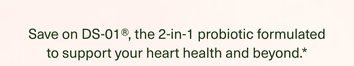 Save on DS-01®, the 2-in-1 probiotic formulated to support your heart health and beyond.*