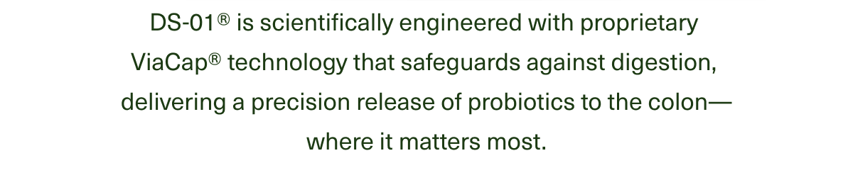 DS-01® is scientifically engineered with proprietary ViaCap® technology that safeguards against digestion, delivering a precision release of probiotics to the colon—where it matters most.