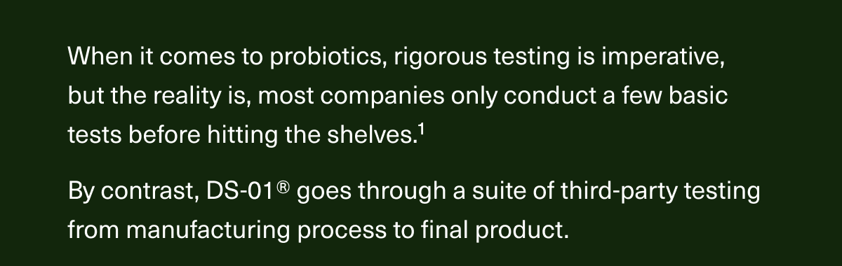 When it comes to probiotics, rigorous testing is imperative, but the reality is, most companies only conduct a few basic tests before hitting the shelves.1 By contrast, DS-01® goes through a suite of third-party testing from manufacturing process to final product.