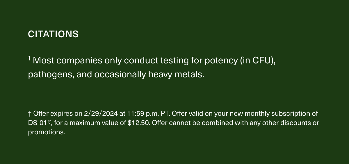 1 Most companies only conduct testing for potency (in CFU), pathogens, and occasionally heavy metals † Offer expires on 2/29/2024 at 11:59 p.m. PT. Offer valid on your new monthly subscription of DS-01®, for a maximum value of $12.50. Offer cannot be combined with any other discounts or promotions.