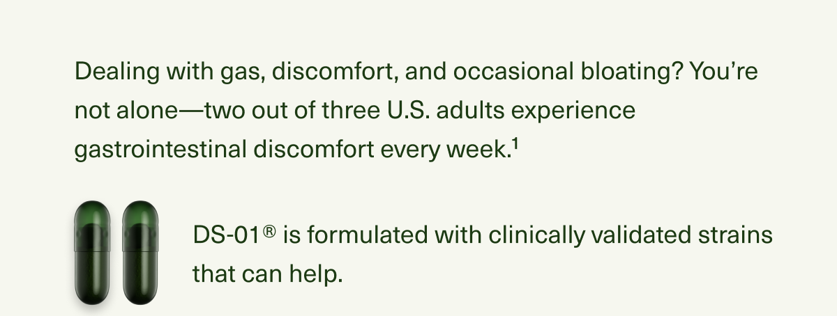 Dealing with gas, discomfort, and occasional bloating? You’re not alone—two out of three U.S. adults experience gastrointestinal discomfort every week.1 DS-01® is formulated with clinically validated strains that can help.