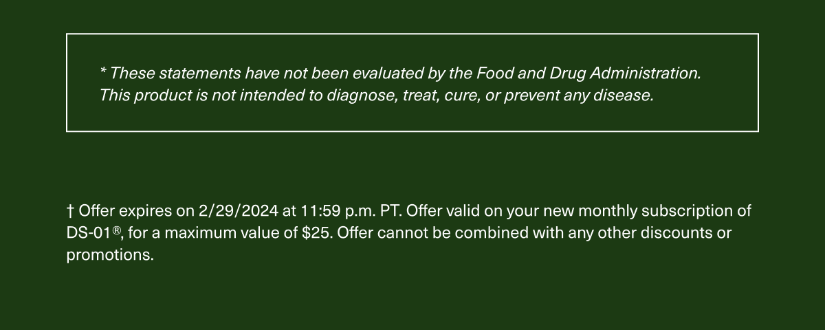 *These statements have not been evaluated by the Food and Drug Administration. This product is not intended to diagnose, treat, cure, or prevent any disease.† Offer expires on 2/29/2024 at 11:59 p.m. PT. Offer valid on your new monthly subscription of DS-01®, for a maximum value of $25. Offer cannot be combined with any other discounts or promotions.