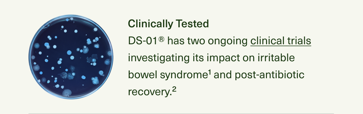 Clinically Tested DS-01® has two ongoing clinical trials investigating its impact on irritable bowel syndrome1 and post-antibiotic recovery.2