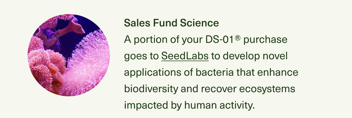 Sales Fund Science A portion of your DS-01® purchase goes to SeedLabs to develop novel applications of bacteria that enhance biodiversity and recover ecosystems impacted by human activity.