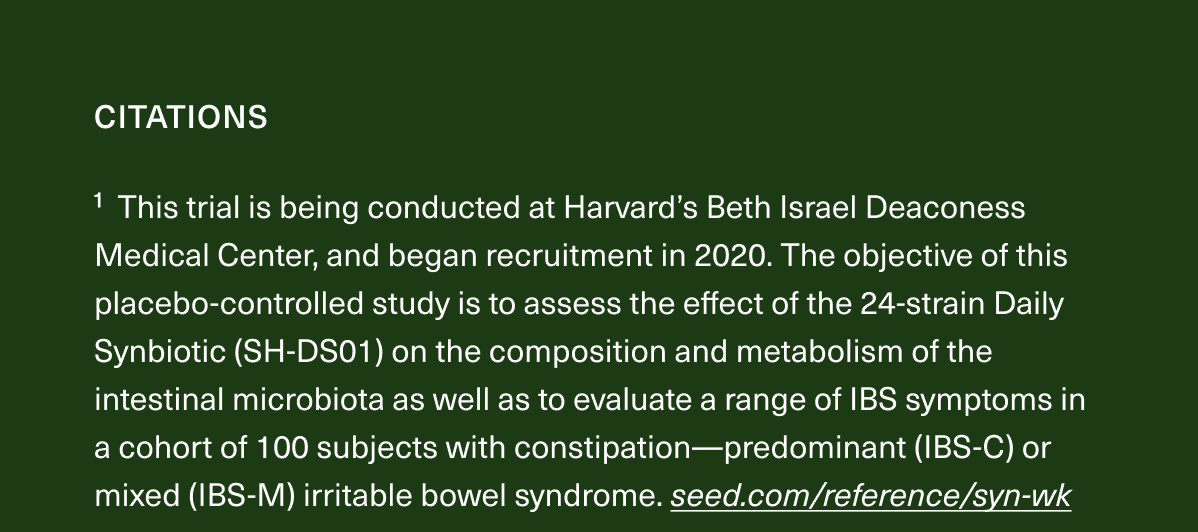 1 This trial is being conducted at Harvard’s Beth Israel Deaconess Medical Center, and began recruitment in 2020. The objective of this placebo-controlled study is to assess the effect of the 24-strain Daily Synbiotic (SH-DS01) on the composition and metabolism of the intestinal microbiota as well as to evaluate a range of IBS symptoms in a cohort of 100 subjects with constipation—predominant (IBS-C) or mixed (IBS-M) irritable bowel syndrome. https://seed.com/reference/syn-wk