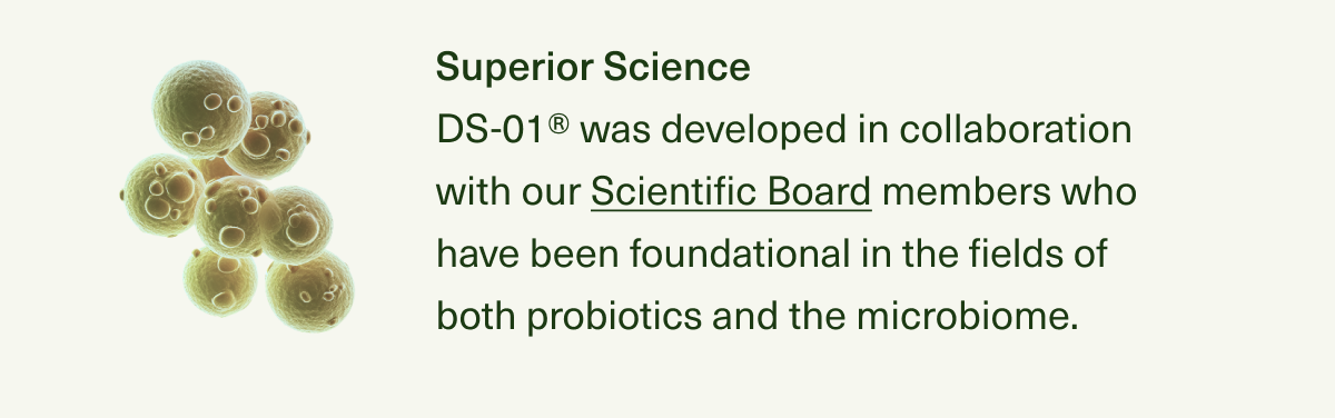 Superior Science DS-01® was developed in collaboration with our Scientific Board members who have been foundational in the fields of both probiotics and the microbiome, and their breakthrough research has been published in top scientific journals.