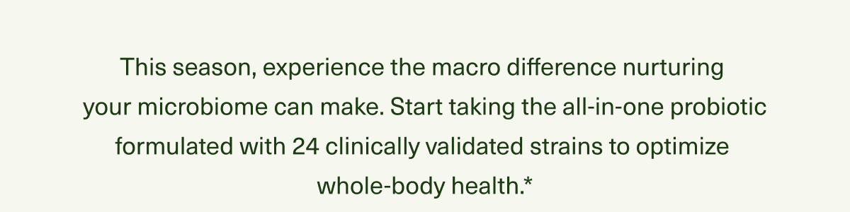 This season, experience the macro difference nurturing  your microbiome can make. Start taking the all-in-one probiotic formulated with 24 clinically validated strains to optimize  whole-body health.*