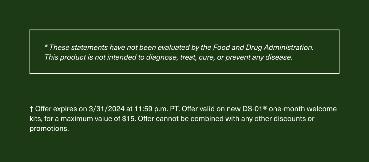 * These statements have not been evaluated by the Food and Drug Administration. This product is not intended to diagnose, treat, cure, or prevent any disease. † Offer expires on 3/31/2024 at 11:59 p.m. PT. Offer valid on new DS-01® one-month welcome kits, for a maximum value of $15. Offer cannot be combined with any other discounts or promotions.