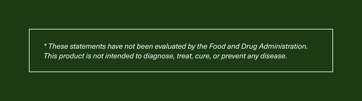 * These statements have not been evaluated by the Food and Drug Administration. This product is not intended to diagnose, treat, cure, or prevent any disease. 