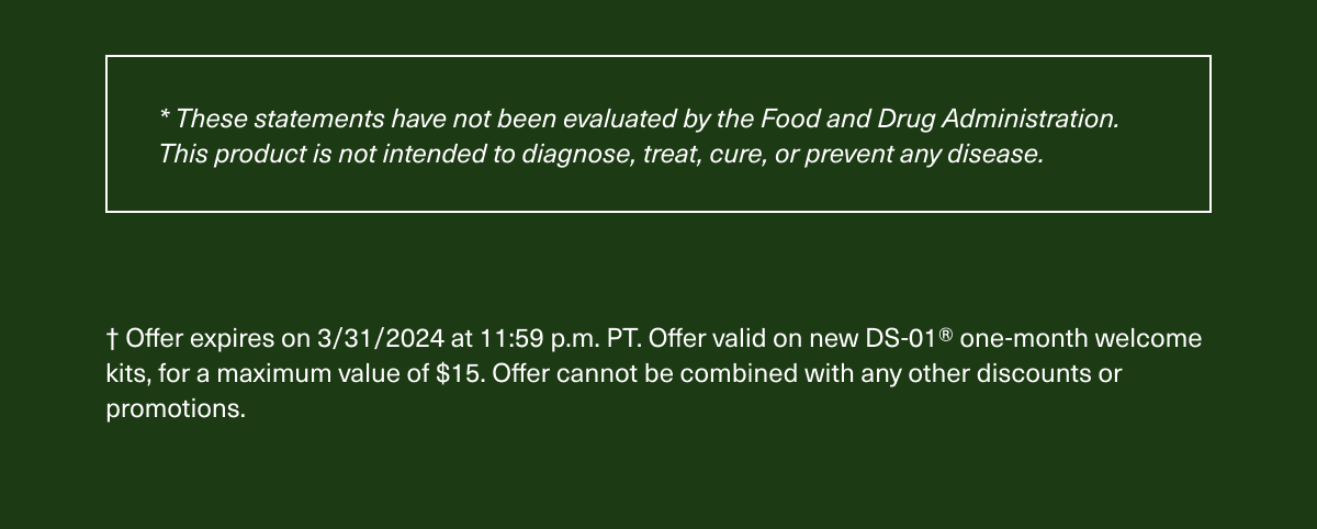 * These statements have not been evaluated by the Food and Drug Administration. This product is not intended to diagnose, treat, cure, or prevent any disease. † Offer expires on 3/31/2024 at 11:59 p.m. PT. Offer valid on new DS-01® one-month welcome kits, for a maximum value of $15. Offer cannot be combined with any other discounts or promotions.