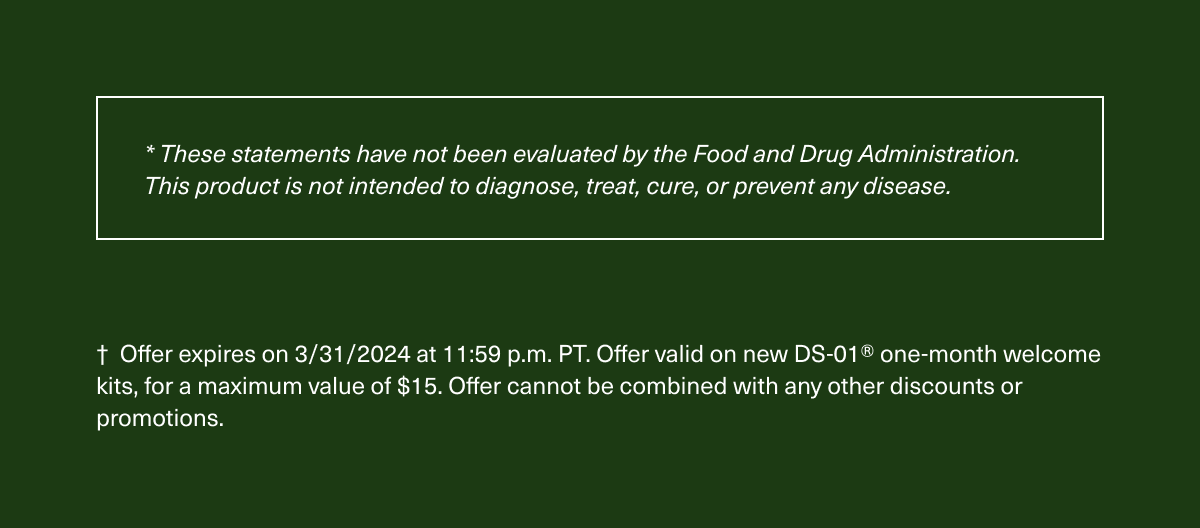 * These statements have not been evaluated by the Food and Drug Administration. This product is not intended to diagnose, treat, cure, or prevent any disease. † Offer expires on 3/31/2024 at 11:59 p.m. PT. Offer valid on new DS-01® one-month welcome kits, for a maximum value of $15. Offer cannot be combined with any other discounts or promotions.